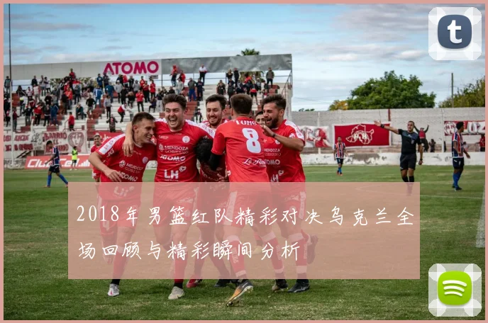 2018年男篮红队精彩对决乌克兰全场回顾与精彩瞬间分析