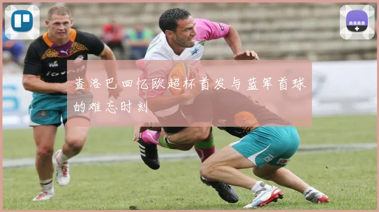 查洛巴回忆欧超杯首发与蓝军首球的难忘时刻