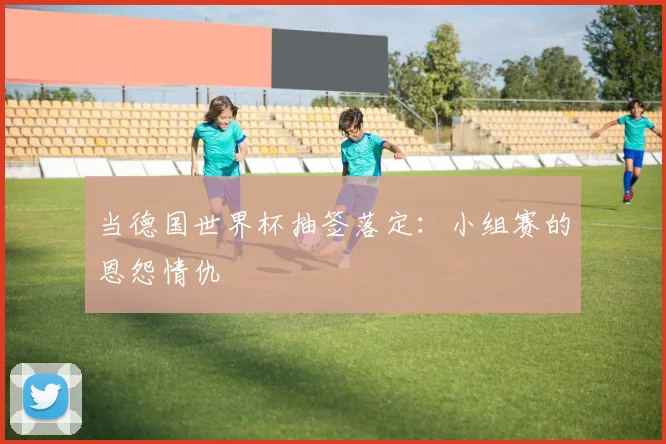 当德国世界杯抽签落定：小组赛的恩怨情仇