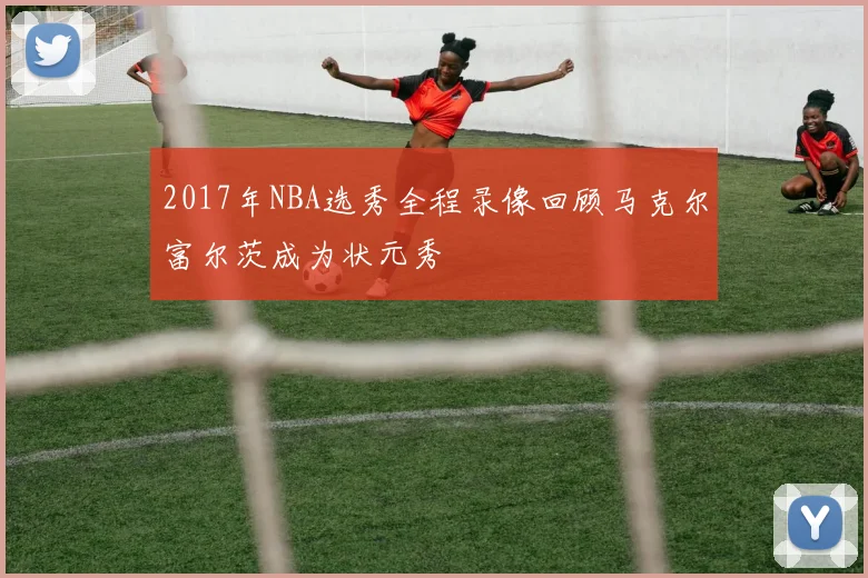 2017年NBA选秀全程录像回顾马克尔富尔茨成为状元秀